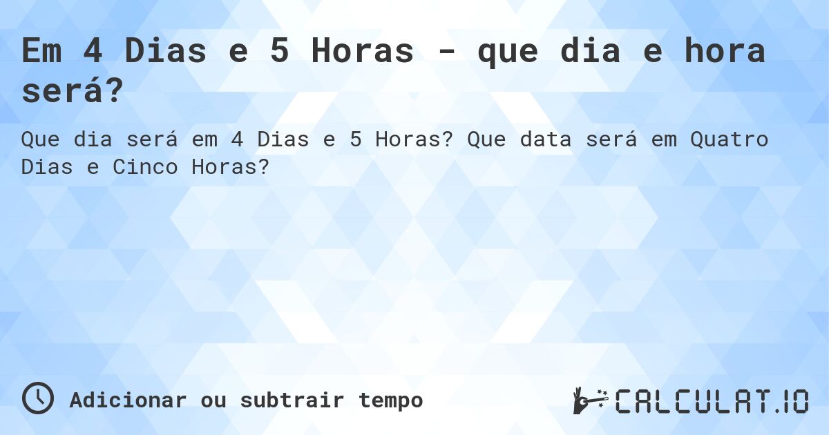 Em 4 Dias e 5 Horas - que dia e hora será?. Que data será em Quatro Dias e Cinco Horas?