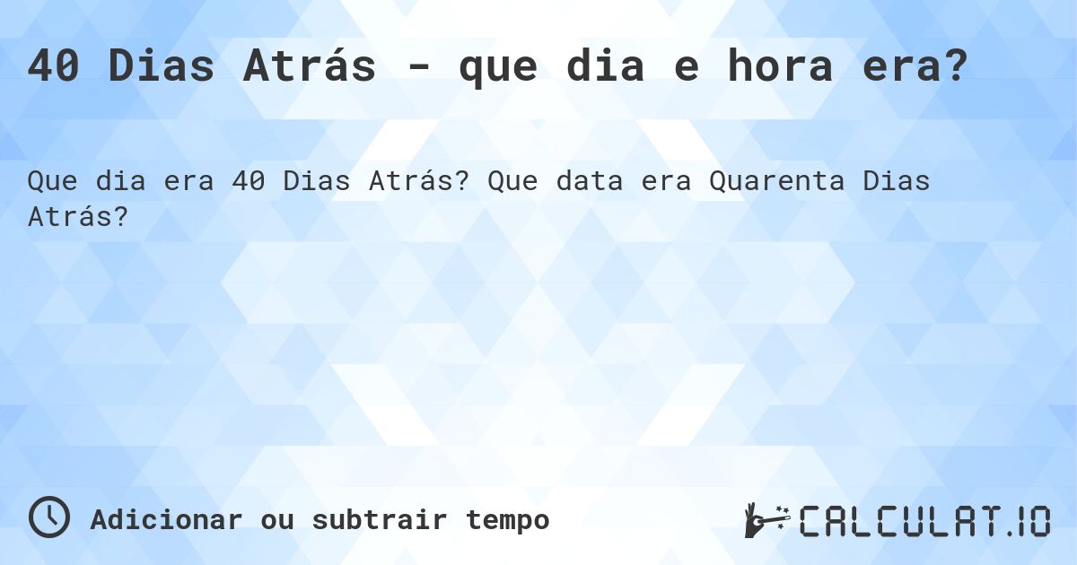 40 Dias Atrás - que dia e hora era?. Que data era Quarenta Dias Atrás?