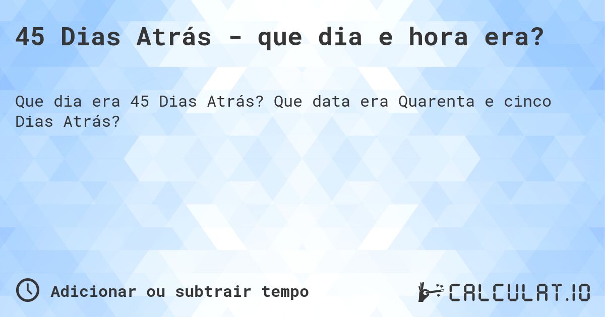 45 Dias Atrás - que dia e hora era?. Que data era Quarenta e cinco Dias Atrás?