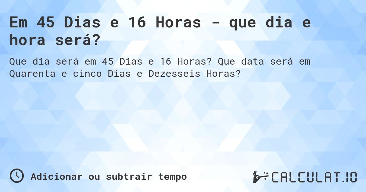 Em 45 Dias e 16 Horas - que dia e hora será?. Que data será em Quarenta e cinco Dias e Dezesseis Horas?