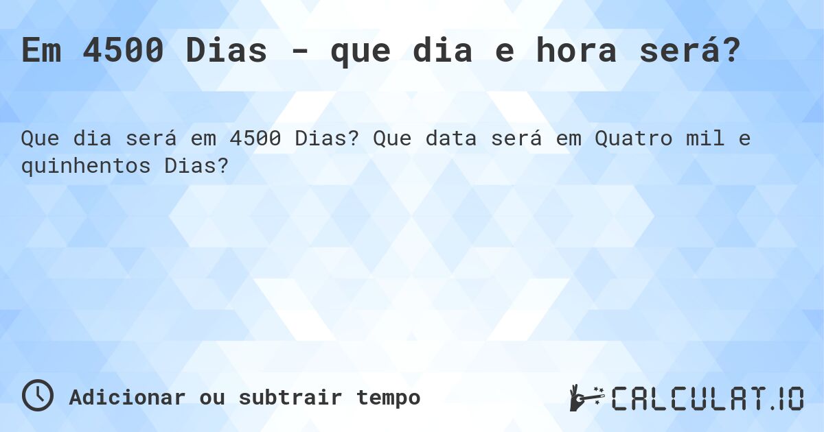 Em 4500 Dias - que dia e hora será?. Que data será em Quatro mil e quinhentos Dias?