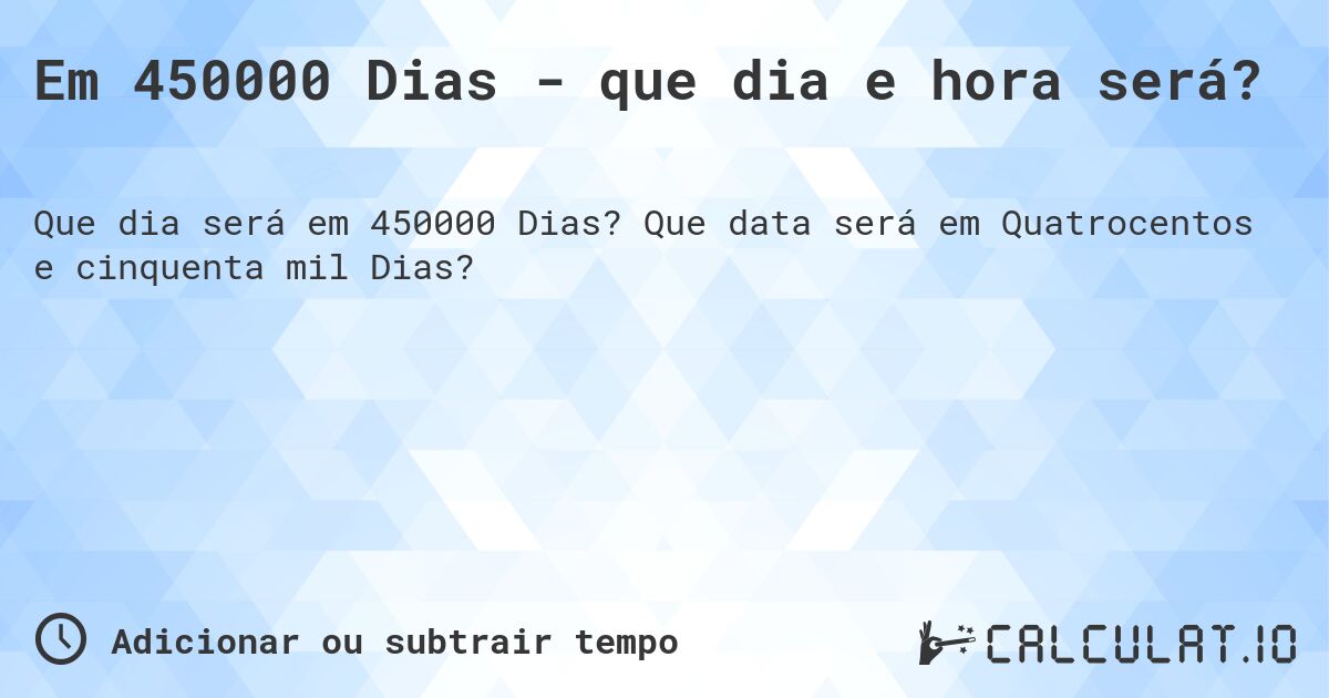 Em 450000 Dias - que dia e hora será?. Que data será em Quatrocentos e cinquenta mil Dias?