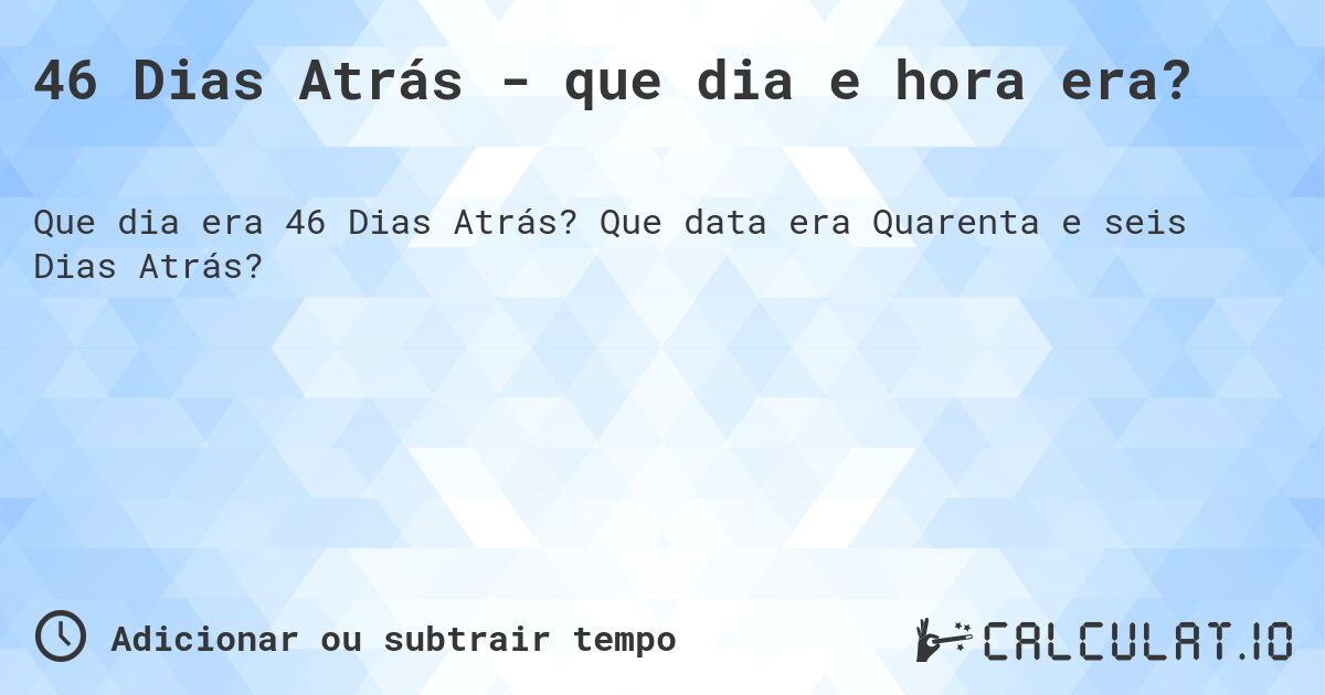 46 Dias Atrás - que dia e hora era?. Que data era Quarenta e seis Dias Atrás?