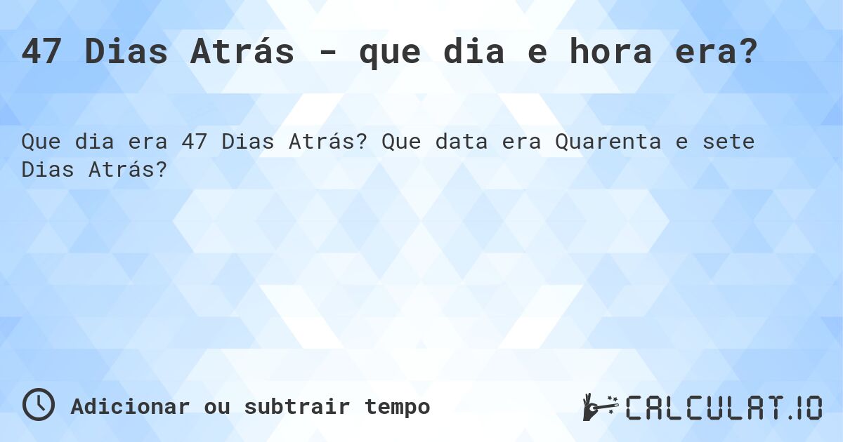 47 Dias Atrás - que dia e hora era?. Que data era Quarenta e sete Dias Atrás?