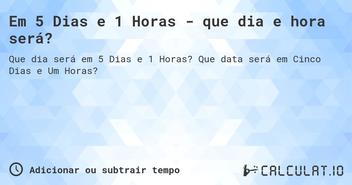 Em 5 Dias e 1 Horas - que dia e hora será?. Que data será em Cinco Dias e Um Horas?