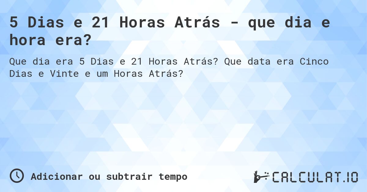 5 Dias e 21 Horas Atrás - que dia e hora era?. Que data era Cinco Dias e Vinte e um Horas Atrás?
