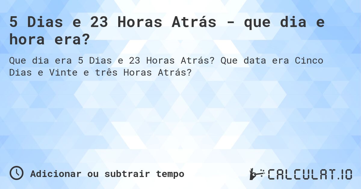 5 Dias e 23 Horas Atrás - que dia e hora era?. Que data era Cinco Dias e Vinte e três Horas Atrás?