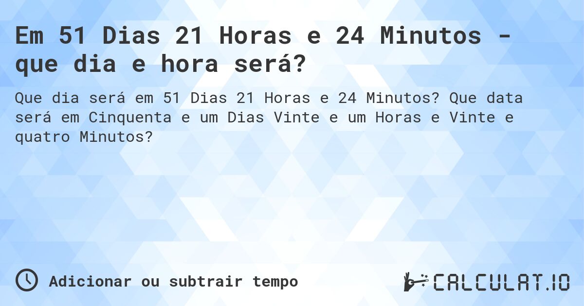 Em 51 Dias 21 Horas e 24 Minutos - que dia e hora será?. Que data será em Cinquenta e um Dias Vinte e um Horas e Vinte e quatro Minutos?