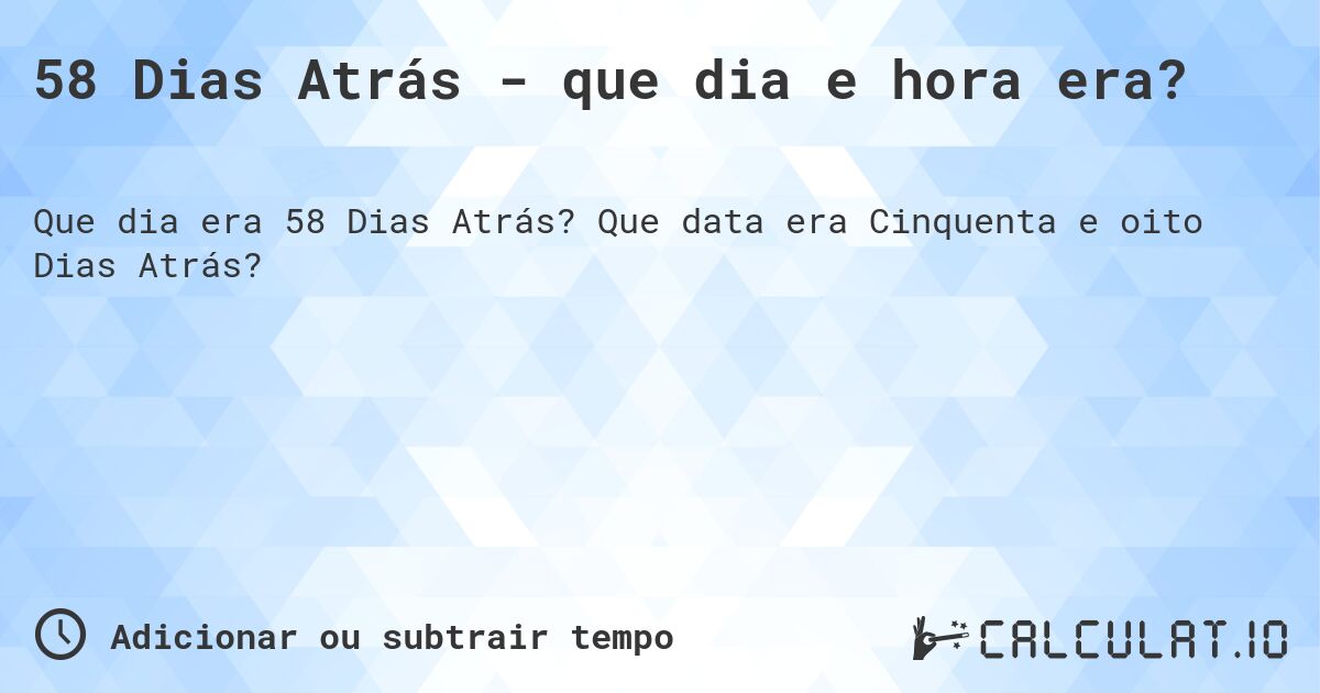 58 Dias Atrás - que dia e hora era?. Que data era Cinquenta e oito Dias Atrás?