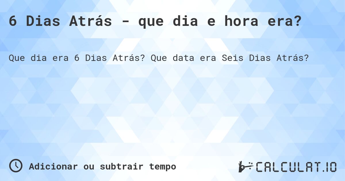 6 Dias Atrás - que dia e hora era?. Que data era Seis Dias Atrás?