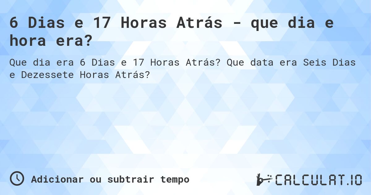 6 Dias e 17 Horas Atrás - que dia e hora era?. Que data era Seis Dias e Dezessete Horas Atrás?