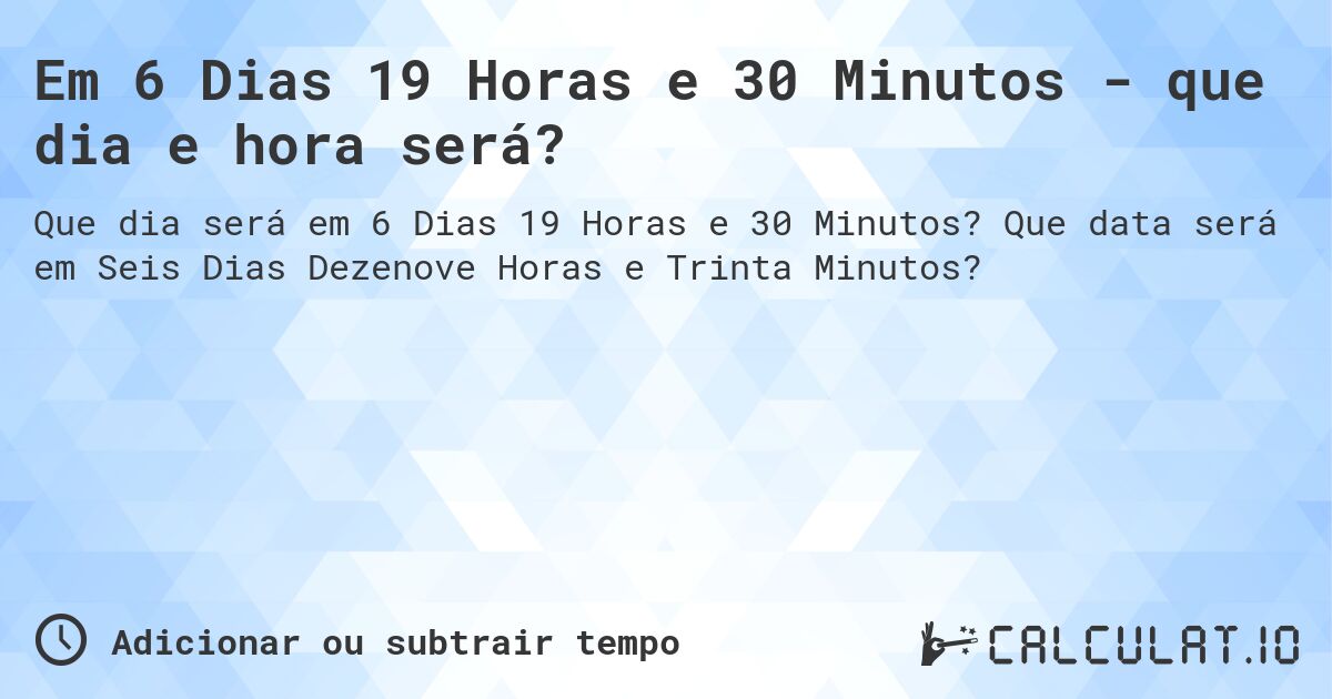 Em 6 Dias 19 Horas e 30 Minutos - que dia e hora será?. Que data será em Seis Dias Dezenove Horas e Trinta Minutos?