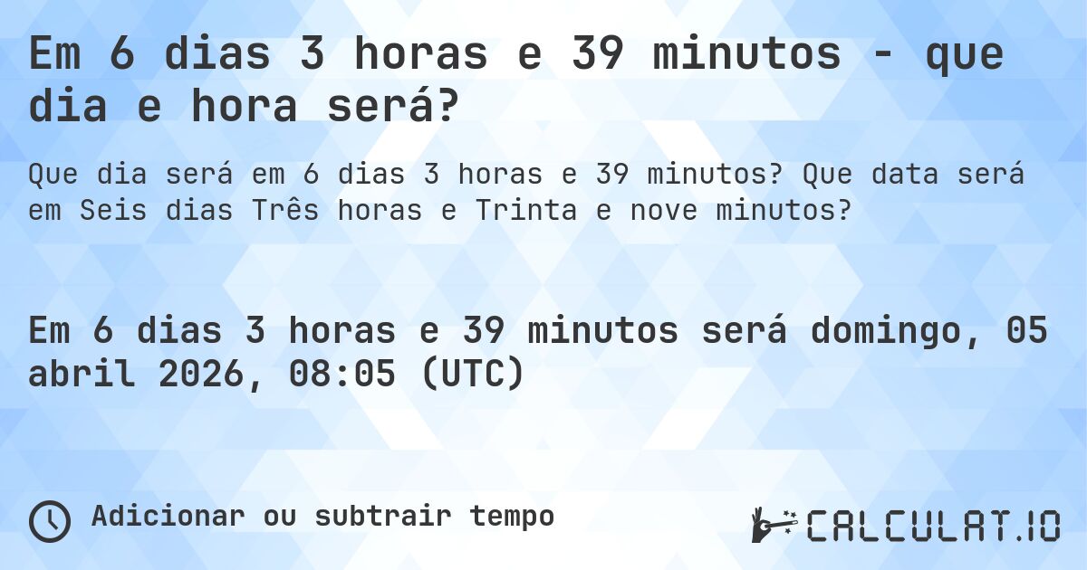 Em 6 dias 3 horas e 39 minutos - que dia e hora será?. Que data será em Seis dias Três horas e Trinta e nove minutos?
