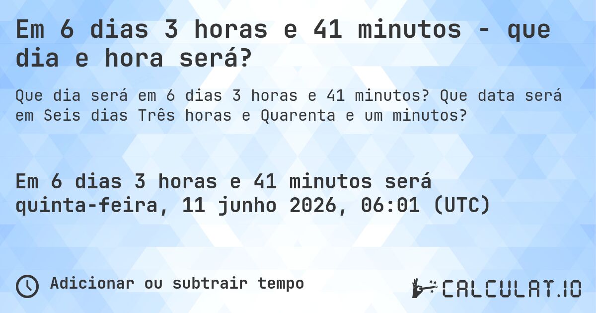 Em 6 dias 3 horas e 41 minutos - que dia e hora será?. Que data será em Seis dias Três horas e Quarenta e um minutos?