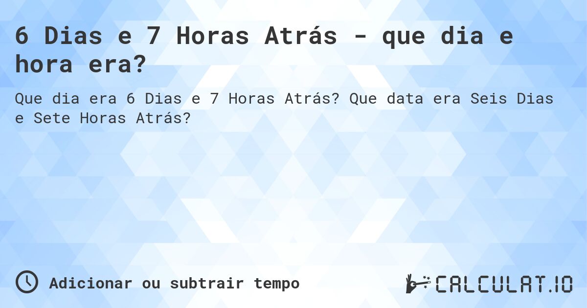 6 Dias e 7 Horas Atrás - que dia e hora era?. Que data era Seis Dias e Sete Horas Atrás?