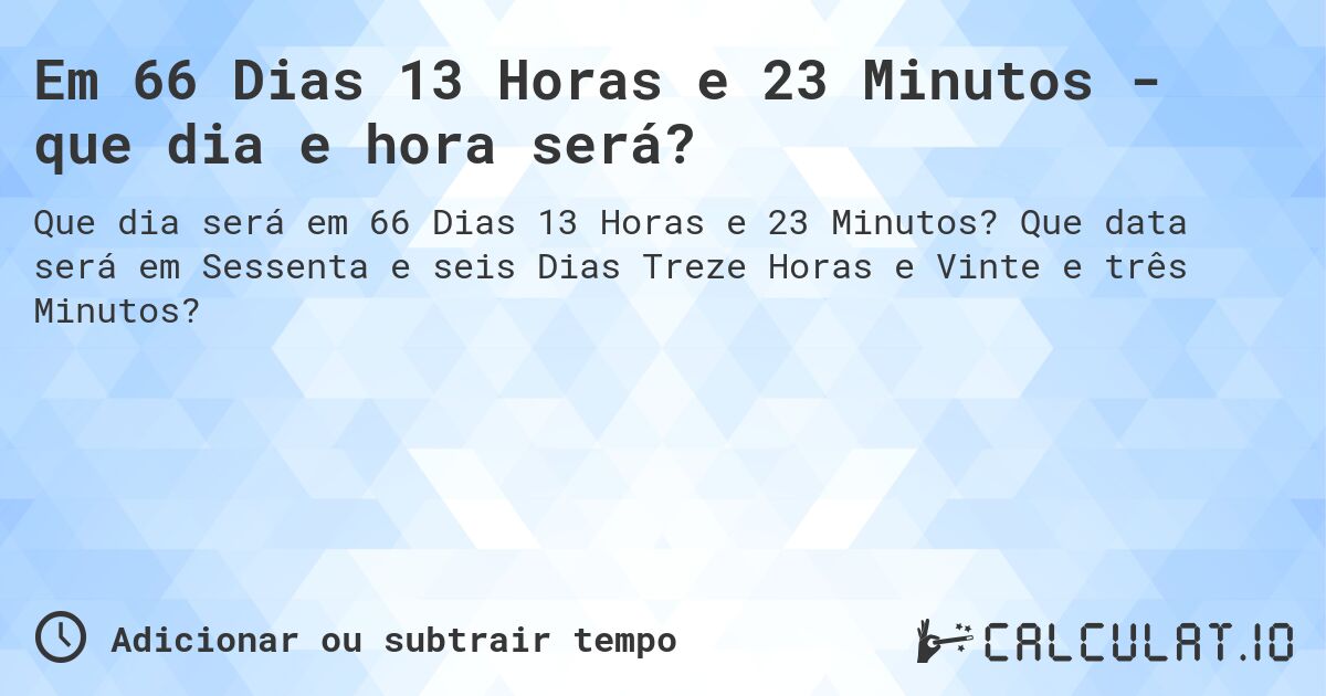 Em 66 Dias 13 Horas e 23 Minutos - que dia e hora será?. Que data será em Sessenta e seis Dias Treze Horas e Vinte e três Minutos?