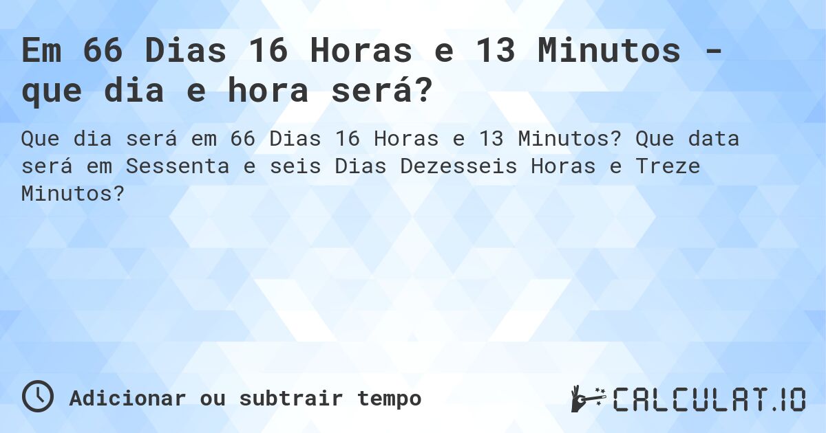 Em 66 Dias 16 Horas e 13 Minutos - que dia e hora será?. Que data será em Sessenta e seis Dias Dezesseis Horas e Treze Minutos?