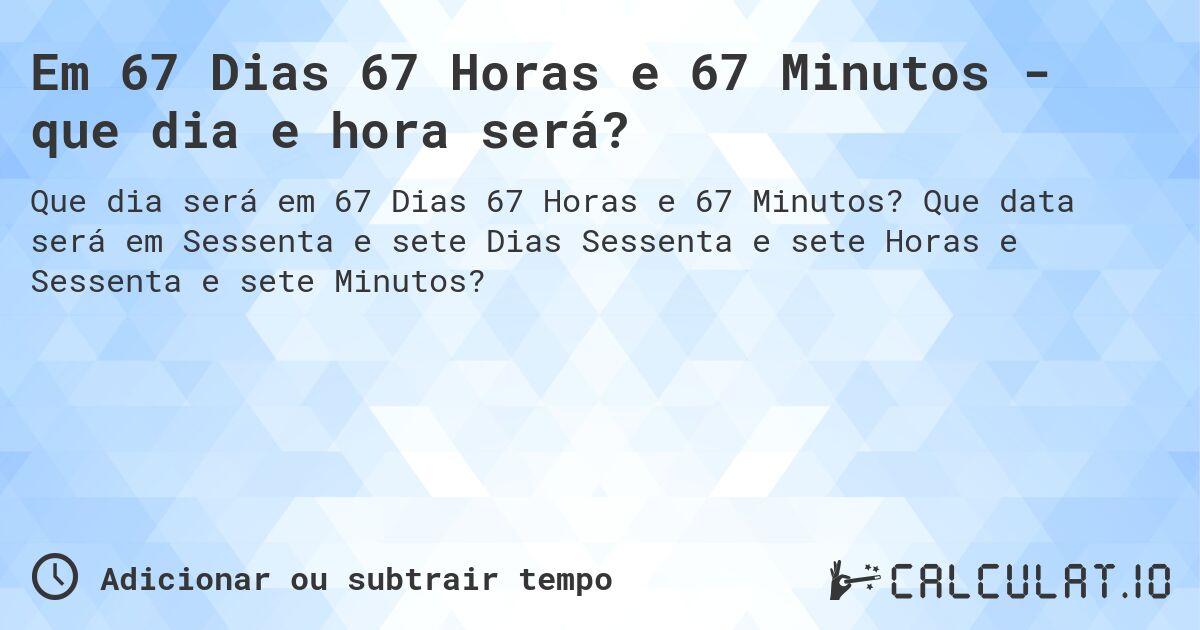 Em 67 Dias 67 Horas e 67 Minutos - que dia e hora será?. Que data será em Sessenta e sete Dias Sessenta e sete Horas e Sessenta e sete Minutos?