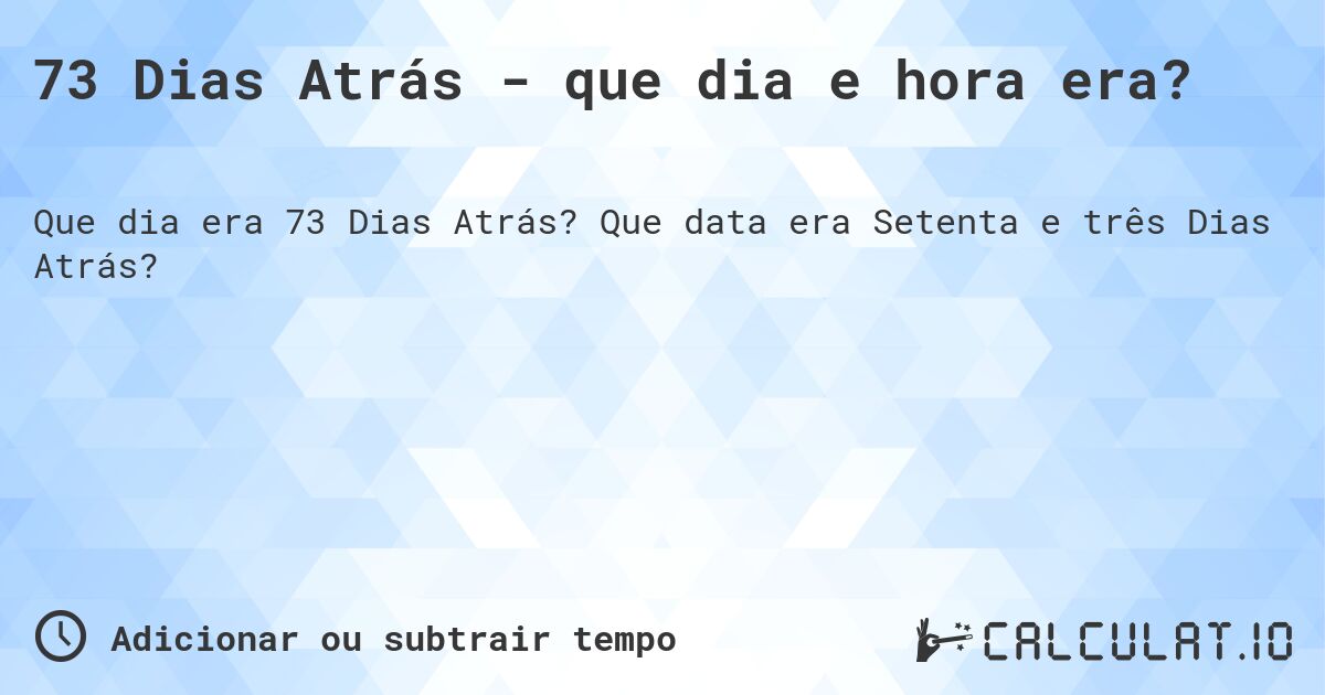 73 Dias Atrás - que dia e hora era?. Que data era Setenta e três Dias Atrás?