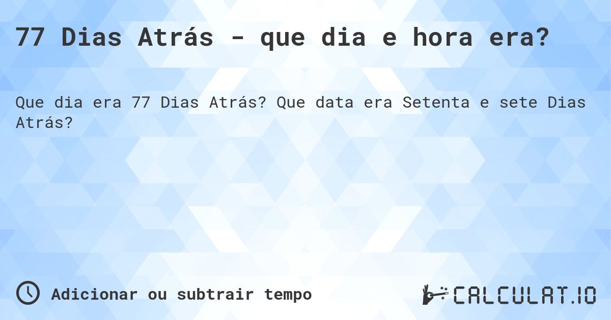 77 Dias Atrás - que dia e hora era?. Que data era Setenta e sete Dias Atrás?