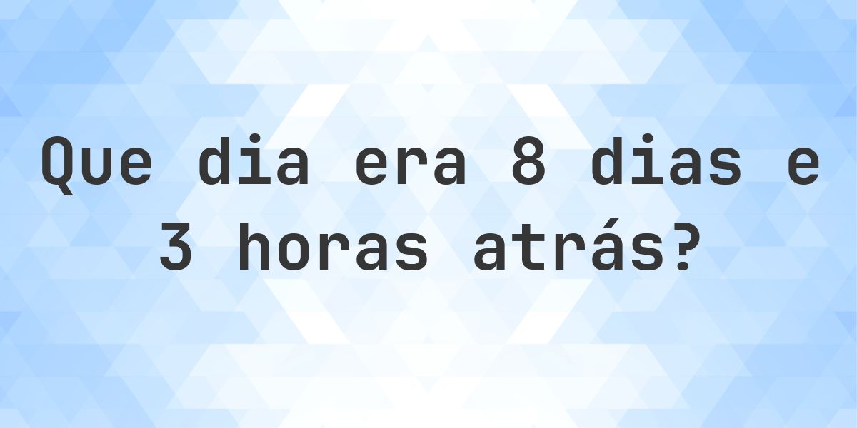 8 dias e 3 horas atrás - que dia e hora era? - Calculatio