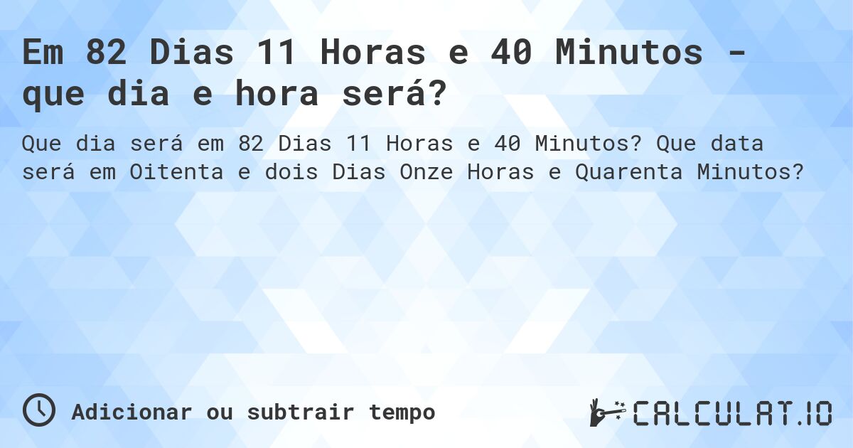 Em 82 Dias 11 Horas e 40 Minutos - que dia e hora será?. Que data será em Oitenta e dois Dias Onze Horas e Quarenta Minutos?