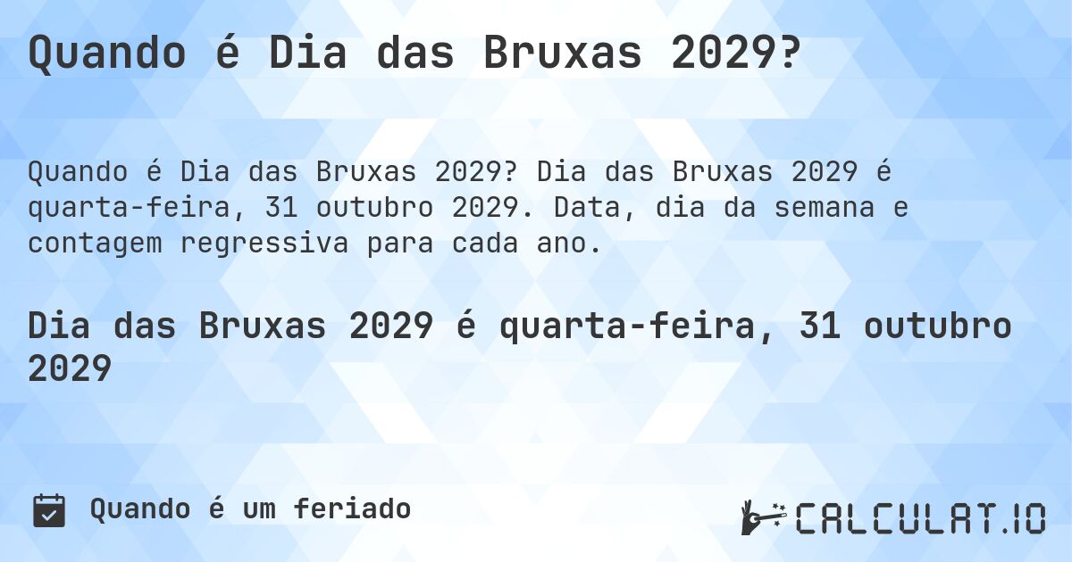 Quando é Dia das Bruxas 2029?. Dia das Bruxas 2029 é quarta-feira, 31 outubro 2029. Data, dia da semana e contagem regressiva para cada ano.