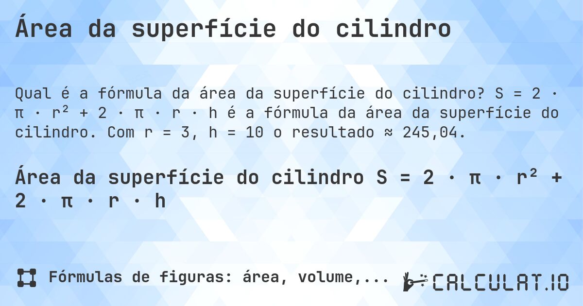 Área da superfície do cilindro. S = 2 · π · r² + 2 · π · r · h é a fórmula da área da superfície do cilindro. Com r = 3, h = 10 o resultado ≈ 245,04.
