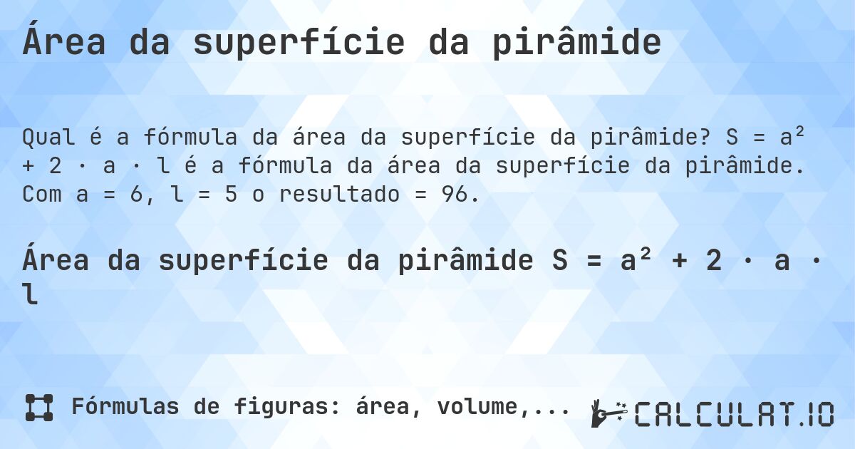 Área da superfície da pirâmide. S = a² + 2 · a · l é a fórmula da área da superfície da pirâmide. Com a = 6, l = 5 o resultado = 96.