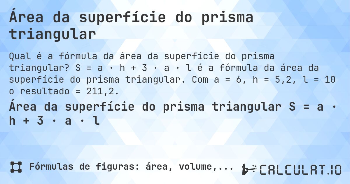 Área da superfície do prisma triangular. S = a · h + 3 · a · l é a fórmula da área da superfície do prisma triangular. Com a = 6, h = 5,2, l = 10 o resultado = 211,2.