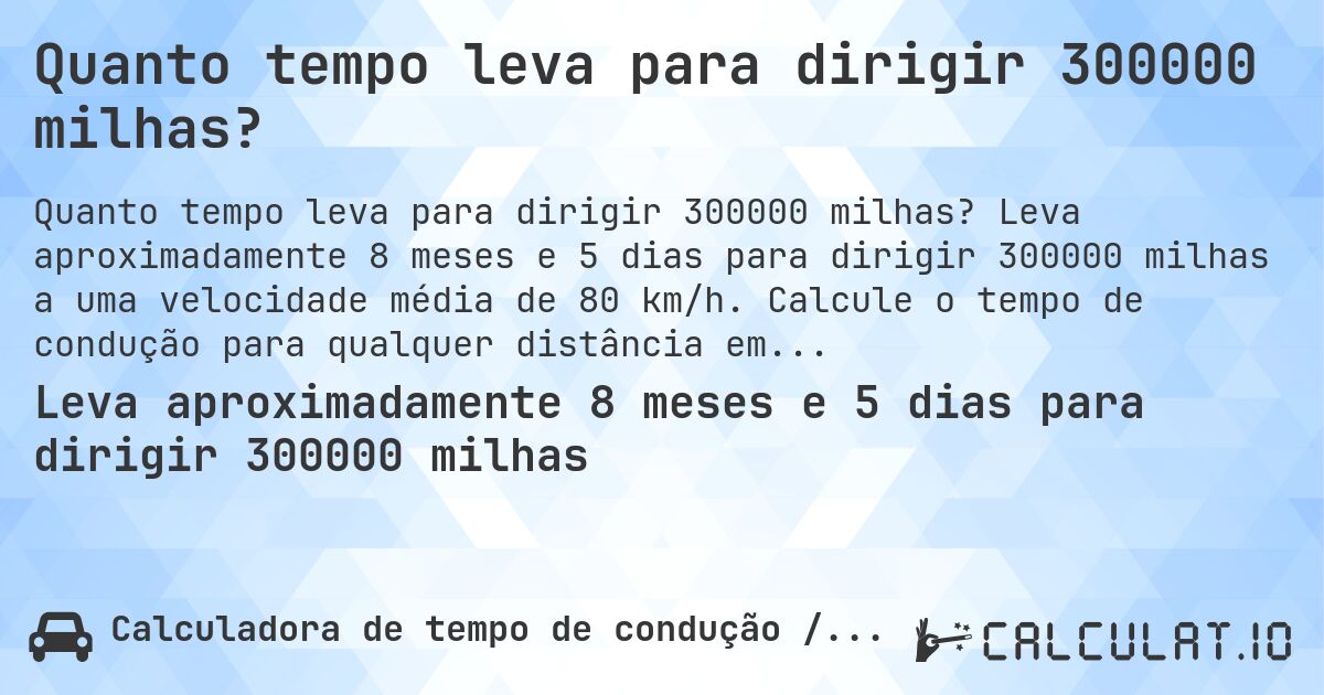 Quanto tempo leva para dirigir 300000 milhas?. Leva aproximadamente 8 meses e 5 dias para dirigir 300000 milhas a uma velocidade média de 80 km/h. Calcule o tempo de condução para qualquer distância em milhas.