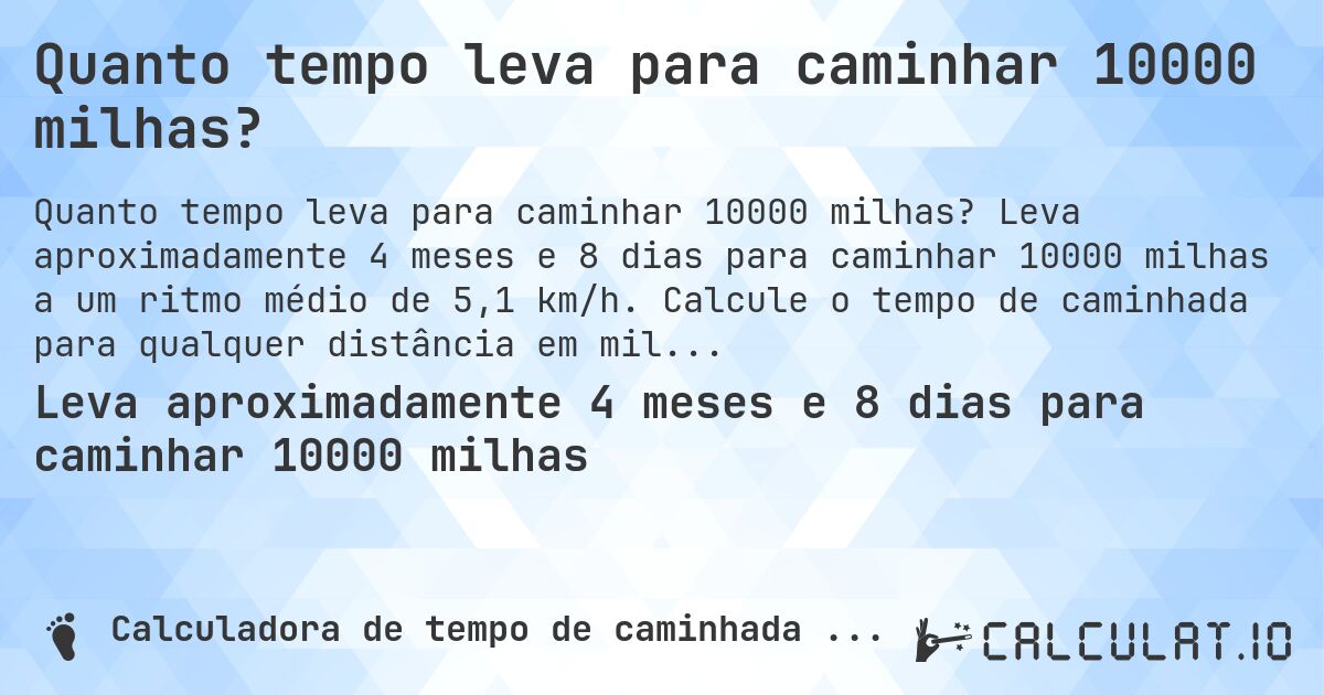 Quanto tempo leva para caminhar 10000 milhas?. Leva aproximadamente 4 meses e 8 dias para caminhar 10000 milhas a um ritmo médio de 5,1 km/h. Calcule o tempo de caminhada para qualquer distância em milhas.