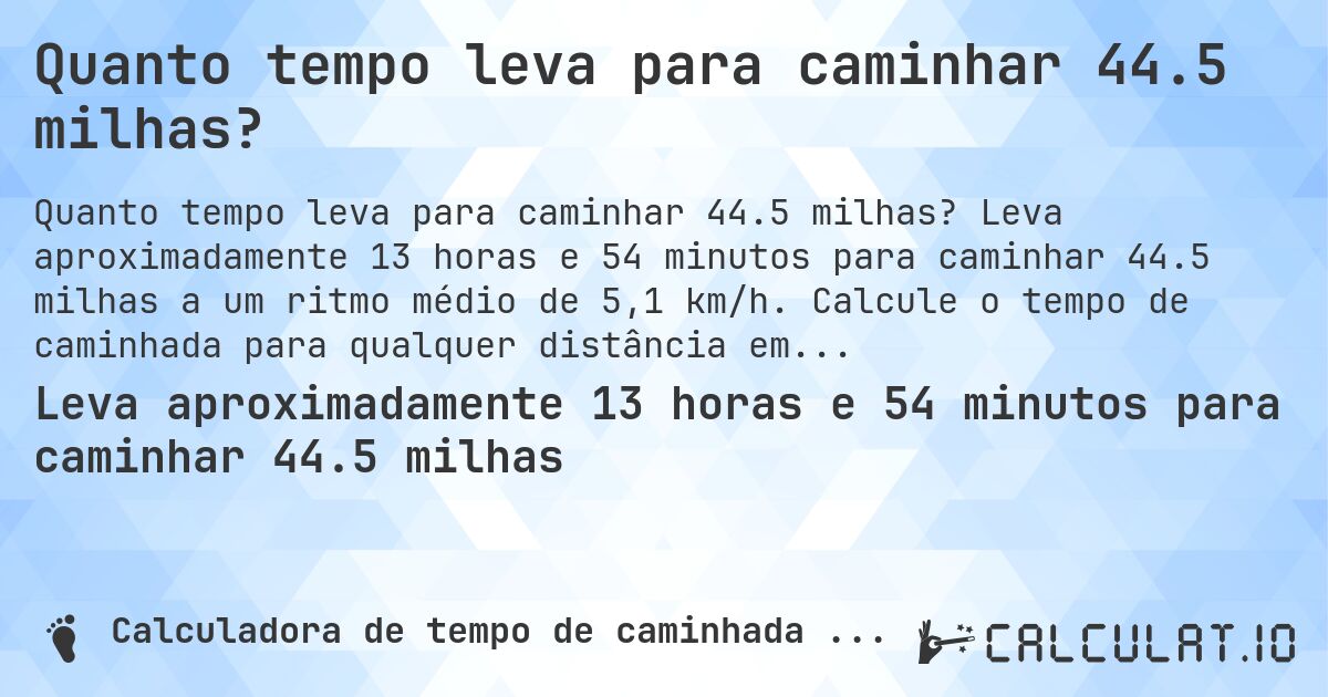Quanto tempo leva para caminhar 44.5 milhas?. Leva aproximadamente 13 horas e 54 minutos para caminhar 44.5 milhas a um ritmo médio de 5,1 km/h. Calcule o tempo de caminhada para qualquer distância em milhas.