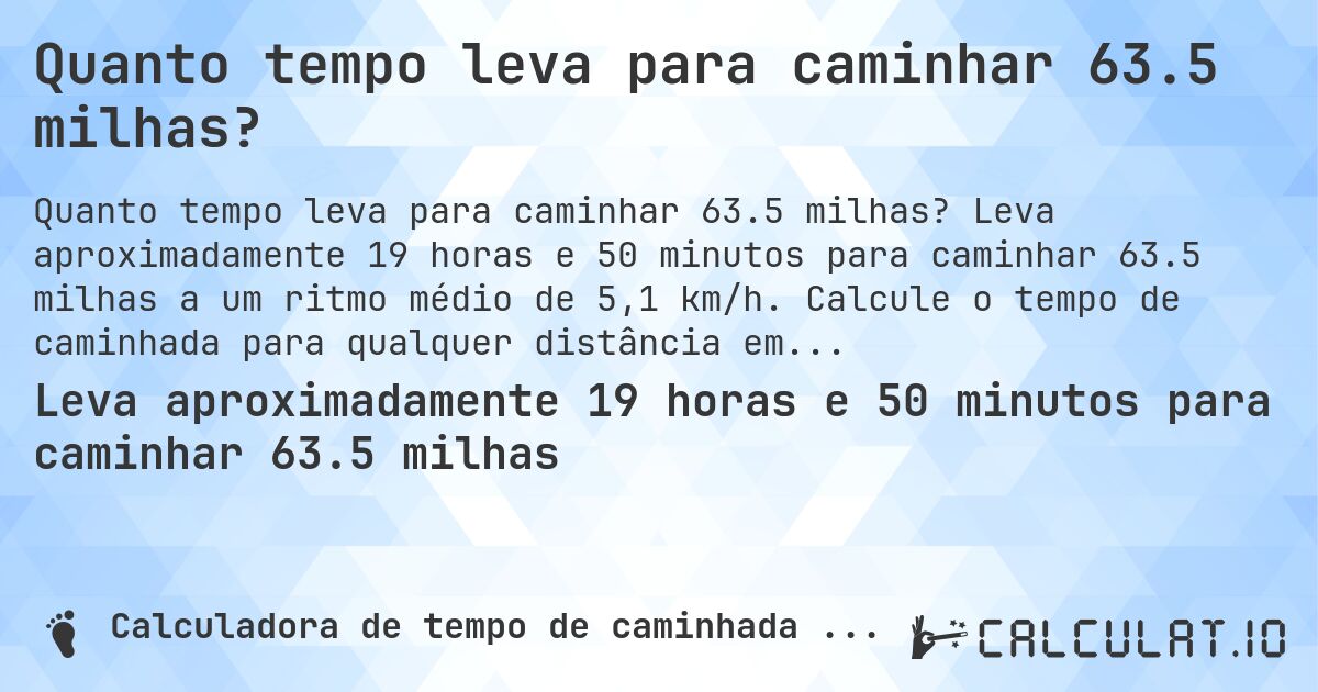 Quanto tempo leva para caminhar 63.5 milhas?. Leva aproximadamente 19 horas e 50 minutos para caminhar 63.5 milhas a um ritmo médio de 5,1 km/h. Calcule o tempo de caminhada para qualquer distância em milhas.