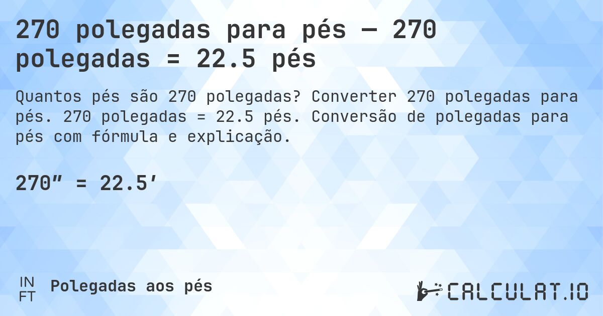 270 polegadas para pés — 270 polegadas = 22.5 pés. Converter 270 polegadas para pés. 270 polegadas = 22.5 pés. Conversão de polegadas para pés com fórmula e explicação.