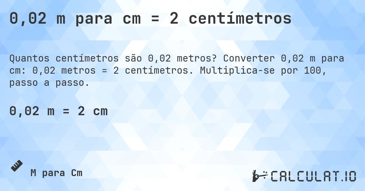 0,02 m para cm = 2 centímetros. Converter 0,02 m para cm: 0,02 metros = 2 centímetros. Multiplica-se por 100, passo a passo.