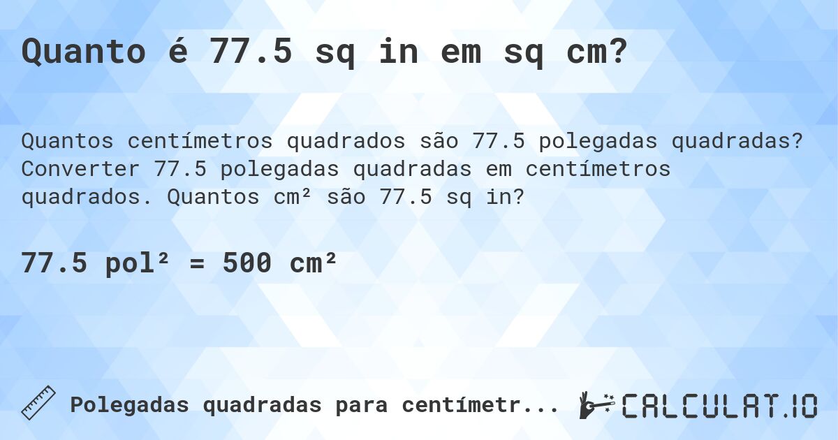 Quanto é 77.5 sq in em sq cm?. Converter 77.5 polegadas quadradas em centímetros quadrados. Quantos cm² são 77.5 sq in?