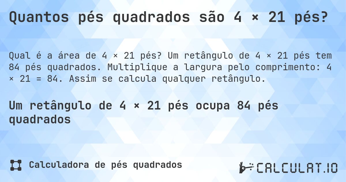 Quantos pés quadrados são 4 × 21 pés?. Um retângulo de 4 × 21 pés tem 84 pés quadrados. Multiplique a largura pelo comprimento: 4 × 21 = 84. Assim se calcula qualquer retângulo.