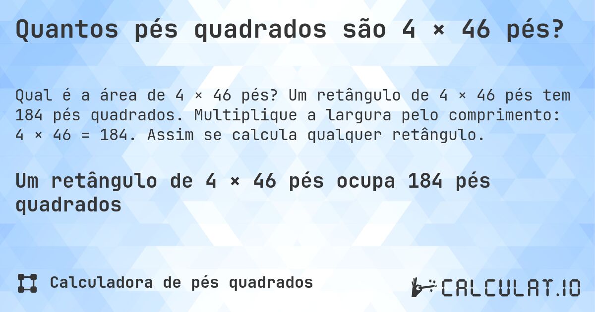 Quantos pés quadrados são 4 × 46 pés?. Um retângulo de 4 × 46 pés tem 184 pés quadrados. Multiplique a largura pelo comprimento: 4 × 46 = 184. Assim se calcula qualquer retângulo.