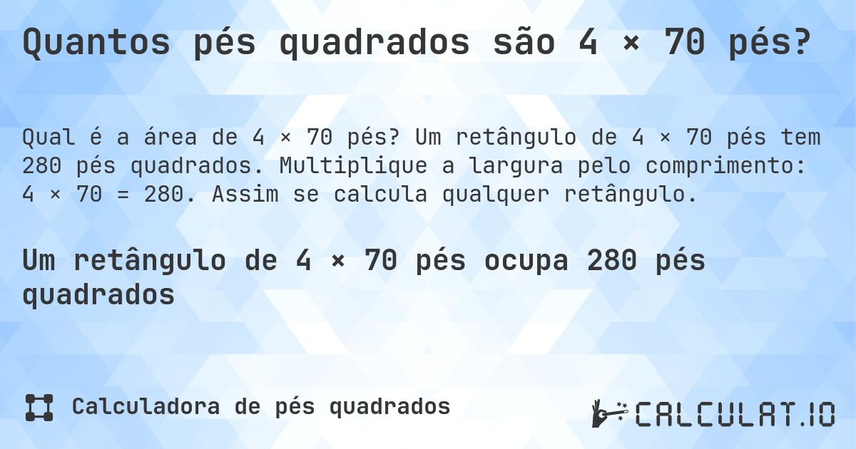 Quantos pés quadrados são 4 × 70 pés?. Um retângulo de 4 × 70 pés tem 280 pés quadrados. Multiplique a largura pelo comprimento: 4 × 70 = 280. Assim se calcula qualquer retângulo.