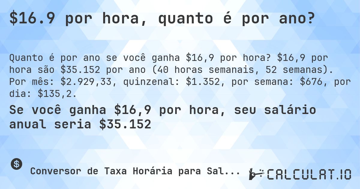 $16.9 por hora, quanto é por ano?. $16,9 por hora são $35.152 por ano (40 horas semanais, 52 semanas). Por mês: $2.929,33, quinzenal: $1.352, por semana: $676, por dia: $135,2.