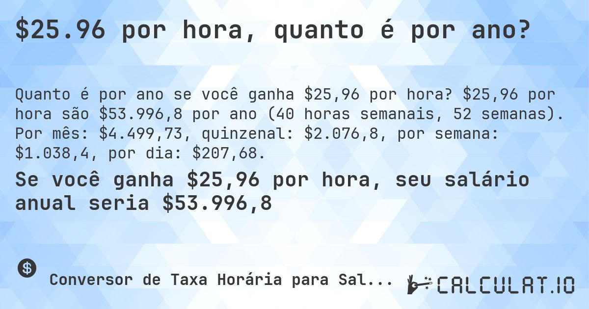 $25.96 por hora, quanto é por ano?. $25,96 por hora são $53.996,8 por ano (40 horas semanais, 52 semanas). Por mês: $4.499,73, quinzenal: $2.076,8, por semana: $1.038,4, por dia: $207,68.