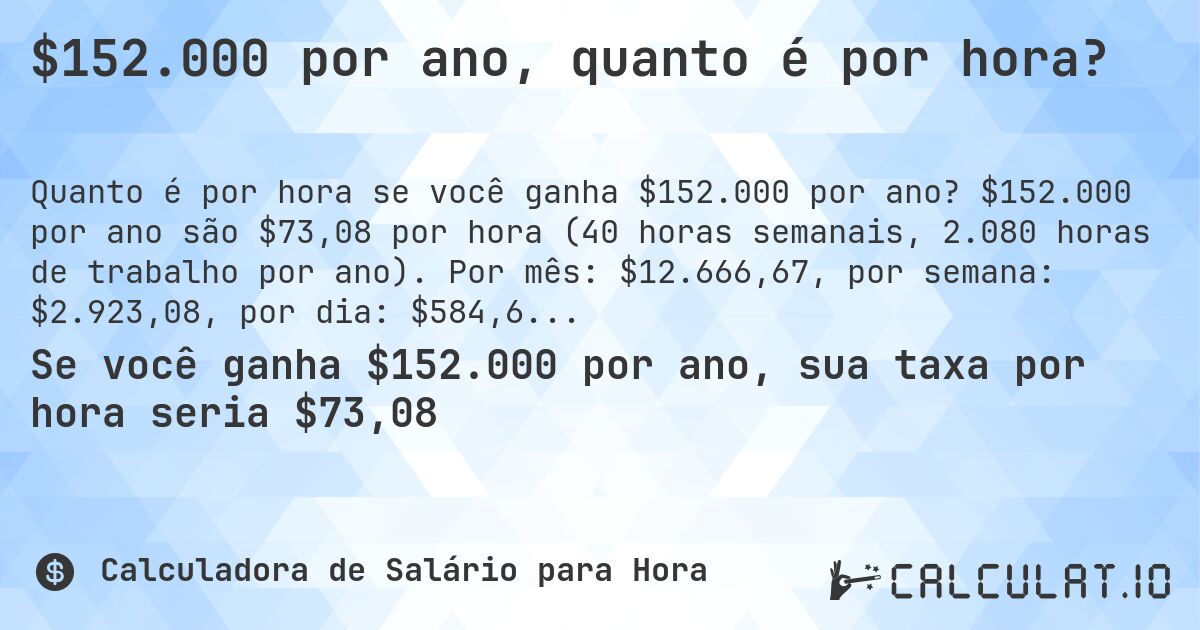 $152.000 por ano, quanto é por hora?. $152.000 por ano são $73,08 por hora (40 horas semanais, 2.080 horas de trabalho por ano). Por mês: $12.666,67, por semana: $2.923,08, por dia: $584,64.