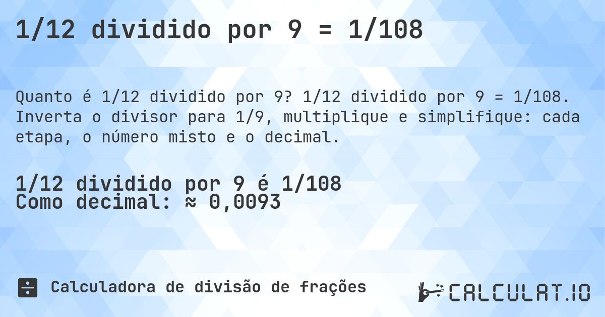 1/12 dividido por 9 = 1/108. 1/12 dividido por 9 = 1/108. Inverta o divisor para 1/9, multiplique e simplifique: cada etapa, o número misto e o decimal.