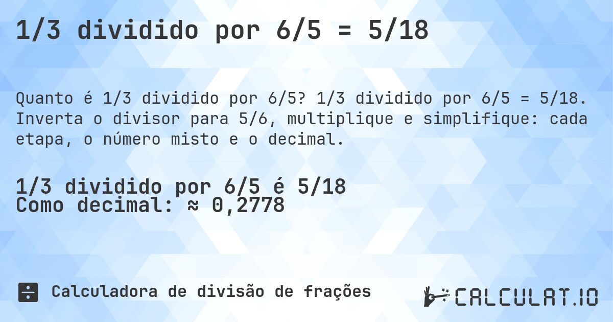 1/3 dividido por 6/5 = 5/18. 1/3 dividido por 6/5 = 5/18. Inverta o divisor para 5/6, multiplique e simplifique: cada etapa, o número misto e o decimal.