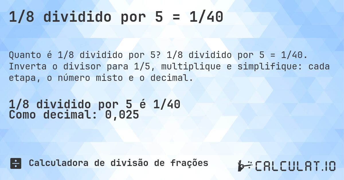 1/8 dividido por 5 = 1/40. 1/8 dividido por 5 = 1/40. Inverta o divisor para 1/5, multiplique e simplifique: cada etapa, o número misto e o decimal.