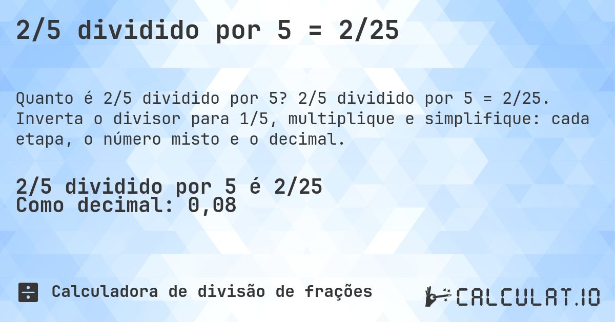 2/5 dividido por 5 = 2/25. 2/5 dividido por 5 = 2/25. Inverta o divisor para 1/5, multiplique e simplifique: cada etapa, o número misto e o decimal.