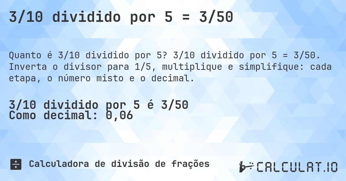 3/10 dividido por 5 = 3/50. 3/10 dividido por 5 = 3/50. Inverta o divisor para 1/5, multiplique e simplifique: cada etapa, o número misto e o decimal.