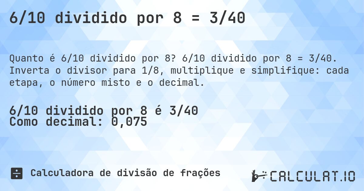 6/10 dividido por 8 = 3/40. 6/10 dividido por 8 = 3/40. Inverta o divisor para 1/8, multiplique e simplifique: cada etapa, o número misto e o decimal.