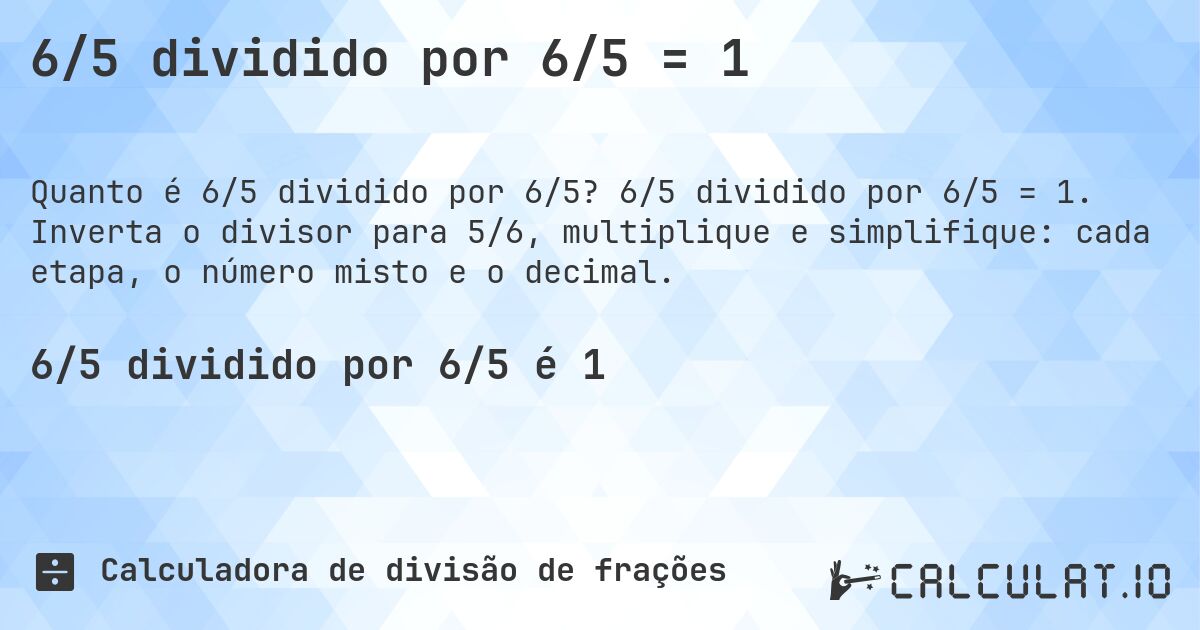 6/5 dividido por 6/5 = 1. 6/5 dividido por 6/5 = 1. Inverta o divisor para 5/6, multiplique e simplifique: cada etapa, o número misto e o decimal.